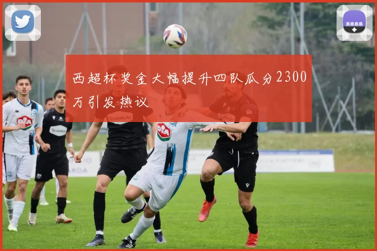 西超杯奖金大幅提升四队瓜分2300万引发热议