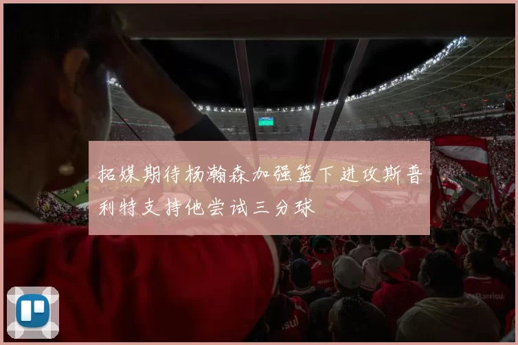 拓媒期待杨瀚森加强篮下进攻斯普利特支持他尝试三分球