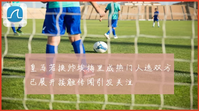 皇马若换帅埃梅里成热门人选双方已展开接触传闻引发关注