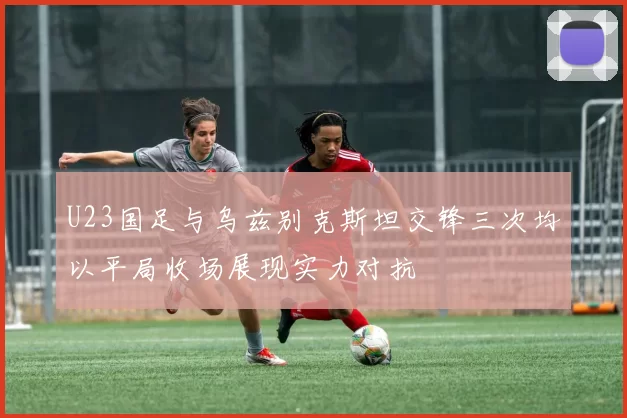 U23国足与乌兹别克斯坦交锋三次均以平局收场展现实力对抗