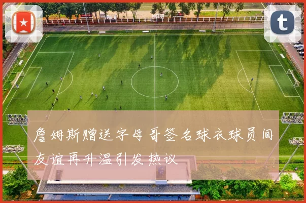 詹姆斯赠送字母哥签名球衣球员间友谊再升温引发热议
