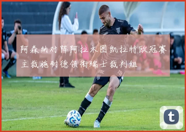 阿森纳对阵阿拉木图凯拉特欧冠赛主裁施耐德领衔瑞士裁判组